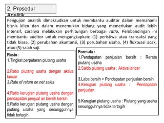 2. Prosedur
Analitik
Pengujian analitik dimaksudkan untuk membantu auditor dalam memahami
bisnis klien dan dalam menemukan bidang yang memerlukan audit lebih
intensif, caranya melakukan perhitungan berbagai ratio, Pembandingan ini
membantu auditor untuk mengungkapkan: (1) peristiwa atau transaksi yang
tidak biasa, (2) perubahan akuntansi, (3) perubahan usaha, (4) fluktuasi acak,
atau (5) salah saji.
                                      Formula :
Rasio :
                                      1.Pendapatan penjualan bersih : Rerata
1.Tingkat perputaran piutang usaha
                                      piutang usaha
                                      2.Saldo piutang usaha : Aktiva lancar
2.Ratio piutang usaha dengan aktiva
lancar
                                      3.Laba bersih + Pendapatan penjualan bersih
3.Rate of return on net sales
                                      4.Kerugian piutang usaha : Pendapatan
                                      penjualan
4.Ratio kerugian piutang usaha dengan
pendapatan penjual an bersih bersih
                                      5.Kerugian piutang usaha : Piutang yang usaha
5.Ratio kerugian piutang usaha dengan
                                      sesungguhnya tidak tertagih
piutang usaha yang sesungguhnya
tidak tertagih
 