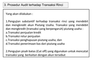 3. Prosedur Audit terhadap Transaksi Rinci

 Yang akan dilakukan :

 1.Pengujian substantif terhadap transaksi rinci yang mendebit
 dan mengkredit akun Piutang Usaha. Transaksi yang mendebit
 dan mengkredit (transaksi yang berpengaruh) piutang usaha :
 a.Transaksi penjualan kredit
 b.Transaksi retur penjualan
 c.Transaksi penghapusan piutang usaha, dan
 d.Transaksi penerimaan kas dari piutang usaha

 2.Pengujian pisah batas (Cut off) yang digunakan untuk mencatat
 transaksi yang berkaitan dengan akun tersebut
 