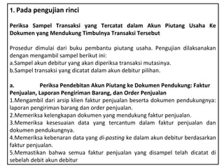 1. Pada pengujian rinci

Periksa Sampel Transaksi yang Tercatat dalam Akun Piutang Usaha Ke
Dokumen yang Mendukung Timbulnya Transaksi Tersebut

Prosedur dimulai dari buku pembantu piutang usaha. Pengujian dilaksanakan
dengan mengambil sampel berikut ini:
a.Sampel akun debitur yang akan diperiksa transaksi mutasinya.
b.Sampel transaksi yang dicatat dalam akun debitur pilihan.

a.          Periksa Pendebitan Akun Piutang ke Dokumen Pendukung: Faktur
Penjualan, Laporan Pengiriman Barang, dan Order Penjualan
1.Mengambil dari arsip klien faktur penjualan beserta dokumen pendukungnya:
laporan pengiriman barang dan order penjualan.
2.Memeriksa kelengkapan dokumen yang mendukung faktur penjualan.
3.Memeriksa kesesuaian data yang tercantum dalam faktur penjualan dan
dokumen pendukungnya.
4.Memeriksa kebenaran data yang di-posting ke dalam akun debitur berdasarkan
faktur penjualan.
5.Memastikan bahwa semua faktur penjualan yang disampel telah dicatat di
sebelah debit akun debitur
 