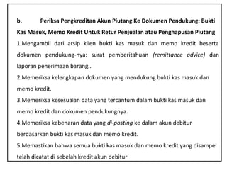 b.       Periksa Pengkreditan Akun Piutang Ke Dokumen Pendukung: Bukti
Kas Masuk, Memo Kredit Untuk Retur Penjualan atau Penghapusan Piutang
1.Mengambil dari arsip klien bukti kas masuk dan memo kredit beserta
dokumen pendukung­nya: surat pemberitahuan (remittance advice) dan
laporan penerimaan barang..
2.Memeriksa kelengkapan dokumen yang mendukung bukti kas masuk dan
memo kredit.
3.Memeriksa kesesuaian data yang tercantum dalam bukti kas masuk dan
memo kredit dan dokumen pendukungnya.
4.Memeriksa kebenaran data yang di-posting ke dalam akun debitur
berdasarkan bukti kas masuk dan memo kredit.
5.Memastikan bahwa semua bukti kas masuk dan memo kredit yang disampel
telah dicatat di sebelah kredit akun debitur
 