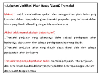1. Lakukan Verifikasi Pisah Batas (Cutoff) Transaksi


Maksud : untuk membuktikan apakah klien menggunakan pisah batas yang
konsisten dalam memperhitungkan transaksi penjualan yang termasuk dalam
tahun yang diaudit dibanding dengan tahun sebelumnya


Akibat tidak memakai pisah batas (cutoff)
1.Transaksi penjualan yang seharusnya diakui sebagai pendapatan tahun
berikutnya, dicatat oleh klien sebagai pendapatan tahun yang diaudit.
2.Transaksi penjualan tahun yang diaudit dapat diakui oleh klien sebagai
pendapatan tahun berikutnya


Transaksi yang menjadi perhatian audit : transaksi penjualan, retur penjualan,
dan penerimaan kas dari debitur yang terjadi dalam beberapa minggu sebelum
dan sesudah tanggal neraca
 