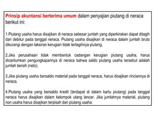 Prinsip akuntansi berterima umum dalam penyajian piutang di neraca
berikut ini:

1.Piutang usaha harus disajikan di neraca sebesar jumlah yang diperkirakan dapat ditagih
dari debitur pada tanggal neraca. Piutang usaha disajikan di neraca dalam jumlah bruto
dikurangi dengan taksiran kerugian tidak tertagihnya piutang.

2.Jika perusahaan tidak membentuk cadangan kerugian piutang usaha, harus
dicantumkan pengungkapannya di neraca bahwa saldo piutang usaha tersebut adalah
jumlah bersih (neto).

3.Jika piutang usaha bersaldo material pada tanggal neraca, harus disajikan rinciannya di
neraca.

4.Piutang usaha yang bersaldo kredit (terdapat di dalam kartu piutang) pada tanggal
neraca harus disajikan dalam kelompok utang lancar. Jika jumlahnya material, piutang
non usaha harus disajikan terpisah dari piutang usaha.
 