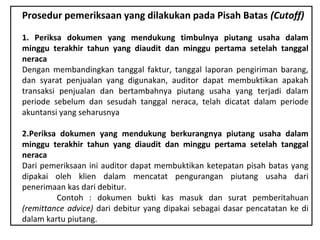 Prosedur pemeriksaan yang dilakukan pada Pisah Batas (Cutoff)

1. Periksa dokumen yang mendukung timbulnya piutang usaha dalam
minggu terakhir tahun yang diaudit dan minggu pertama setelah tanggal
neraca
Dengan membandingkan tanggal faktur, tanggal laporan pengiriman barang,
dan syarat penjualan yang digunakan, auditor dapat membuktikan apakah
transaksi penjualan dan bertambahnya piutang usaha yang terjadi dalam
periode sebelum dan sesudah tanggal neraca, telah dicatat dalam periode
akuntansi yang seharusnya

2.Periksa dokumen yang mendukung berkurangnya piutang usaha dalam
minggu terakhir tahun yang diaudit dan minggu pertama setelah tanggal
neraca
Dari pemeriksaan ini auditor dapat membuktikan ketepatan pisah batas yang
dipakai oleh klien dalam mencatat pengurangan piutang usaha dari
penerimaan kas dari debitur.
         Contoh : dokumen bukti kas masuk dan surat pemberitahuan
(remittance advice) dari debitur yang dipakai sebagai dasar pencatatan ke di
dalam kartu piutang.
 