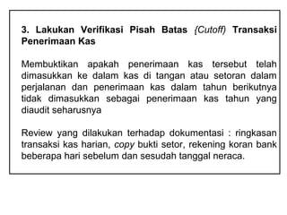 3. Lakukan Verifikasi Pisah Batas {Cutoff) Transaksi
Penerimaan Kas

Membuktikan apakah penerimaan kas tersebut telah
dimasukkan ke dalam kas di tangan atau setoran dalam
perjalanan dan penerimaan kas dalam tahun berikutnya
tidak dimasukkan sebagai penerimaan kas tahun yang
diaudit seharusnya

Review yang dilakukan terhadap dokumentasi : ringkasan
transaksi kas harian, copy bukti setor, rekening koran bank
beberapa hari sebelum dan sesudah tanggal neraca.
 