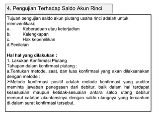 4. Pengujian Terhadap Saldo Akun Rinci
Tujuan pengujian saldo akun piutang usaha rinci adalah untuk
memverifikasi:
a.      Keberadaan atau keterjadian
b.      Kelengkapan
c.      Hak kepemilikan
d.Penilaian

Hal hal yang dilakukan :
1. Lakukan Konfirmasi Piutang
Tahapan dalam konfirmasi piutang :
a.Tentukan metode, saat, dan luas konfirmasi yang akan dilaksanakan
dengan metode :
Metode konfirmasi positif adalah metode konfirmasi yang auditor
meminta jawaban penegasan dari debitur, baik dalam hal terdapat
kesesuaian maupun ketidak-sesuaian antara saldo utang debitur
menurut catatan akuntansinya dengan saldo utangnya yang tercantum
di dalam surat konfirmasi tersebut.
 