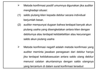      Metode konfirmasi positif umumnya digunakan jika auditor
      menghadapi situasi:
(1)   saldo piutang klien kepada debitur secara individual
      berjumlah besar,
(2)   auditor mempunyai dugaan bahwa terdapat banyak akun
      piutang usaha yang disengketakan antara klien dengan
      debiturnya atau terdapat ketidaktelitian atau kecurangan
      saldo akun piutang usaha

     Metode konfirmasi negatif adalah metode konfirmasi yang
      auditor meminta jawaban penegasan dari debitur hanya
      jika terdapat ketidaksesuaian antara saldo utang debitur
      menurut catatan akuntansinya dengan saldo utangnya
      yang tercantum di dalam surat konfirmasi tersebut
 