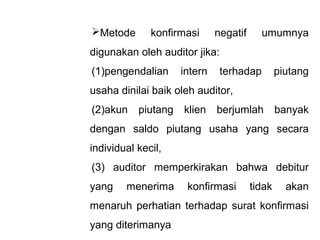 Metode       konfirmasi      negatif     umumnya
digunakan oleh auditor jika:
(1)pengendalian      intern    terhadap         piutang
usaha dinilai baik oleh auditor,
(2)akun    piutang   klien    berjumlah         banyak
dengan saldo piutang usaha yang secara
individual kecil,
(3) auditor memperkirakan bahwa debitur
yang    menerima      konfirmasi        tidak     akan
menaruh perhatian terhadap surat konfirmasi
yang diterimanya
 