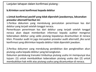 Lanjutan tahapan dalam konfirmasi piutang :

b.Kirimkan surat konfirmasi kepada debitur

c.Untuk konfirmasi positif yang tidak diperoleh jawabannya, laksanakan
prosedur alternatif berikut ini:
1.Periksa dokumen yang mendukung pencatatan penerimaan kas dari
debitur yang terjadi setelah tanggal neraca.
Pemeriksaan penerimaan kas dari debitur yang terjadi setelah tanggal
neraca akan dapat memberikan informasi kepada auditor mengenai
keberadaan debitur yang saldo piutang kepadanya dicantumkan di neraca
klien. Prosedur audit ini juga merupakan prosedur audit alternatif, jika surat
konfirmasi yang dikirimkan kepada debitur tidak diperoleh jawaban.

2.Periksa dokumen yang mendukung pendebitan dan pengkreditan akun
piutang usaha kepada debitur yang bersangkutan.
Dokumen pendukung transaksi timbulnya piutang usaha ini mempunyai dua
tujuan: (1) untuk membuktikan keberadaan piutang usaha dan (2) untuk
membuktikan hak milik atas piutang usaha yang dicantumkan di neraca.
 