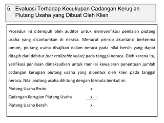 5. Evaluasi Terhadap Kecukupan Cadangan Kerugian
   Piutang Usaha yang Dibuat Oleh Klien

Prosedur ini ditempuh oleh auditor untuk memverifikasi penilaian piutang
usaha yang dicantumkan di neraca. Menurut prinsip akuntansi berterima
umum, piutang usaha disajikan dalam neraca pada nilai bersih yang dapat
ditagih dari debitur (net realizable value) pada tanggal neraca. Oleh karena itu,
verifikasi penilaian dimaksudkan untuk menilai kewajaran penentuan jumlah
cadangan kerugian piutang usaha yang dibentuk oleh klien pada tanggal
neraca. Nilai piutang usaha dihitung dengan formula berikut ini:
Piutang Usaha Bruto                          x
Cadangan Kerugian Piutang Usaha              x -
Piutang Usaha Bersih                         x
 