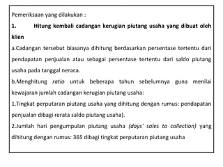 Pemeriksaan yang dilakukan :
1.      Hitung kembali cadangan kerugian piutang usaha yang dibuat oleh
klien
a.Cadangan tersebut biasanya dihitung berdasarkan persentase tertentu dari
pendapatan penjualan atau sebagai persentase tertentu dari saldo piutang
usaha pada tanggal neraca.
b.Menghitung ratio untuk beberapa tahun sebelumnya guna menilai
kewajaran jumlah cadangan kerugian piutang usaha:
1.Tingkat perputaran piutang usaha yang dihitung dengan rumus: pendapatan
penjualan dibagi rerata saldo piutang usaha).
2.Jumlah hari pengumpulan piutang usaha (days' sales to collection) yang
dihitung dengan rumus: 365 dibagi tingkat perputaran piutang usaha
 