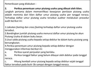 Pemeriksaan yang dilakukan :
2.       Periksa penentuan umur piutang usaha yang dibuat oleh klien.
Langkah pertama dalam memverifikasi kewajaran penilaian piutang usaha
adalah meminta dari klien daftar umur piutang usaha per tanggal neraca.
Terhadap daftar umur piutang usaha tersebut auditor melakukan prosedur
audit berikut ini:

1.Lakukan footing dan cross footing terhadap daftar umur piutang usaha
tersebut.
2.Bandingkan jumlah piutang usaha menurut daftar umur piutang ke akun
Piutang Usaha di dalam buku besar.
3.Usut saldo piutang usaha kepada setiap debitur ke dalam kartu piutang yang
bersangkutan.
4.Periksa penentuan umur piutang kepada setiap debitur dengan
menggunakan informasi berikut ini:
a.       Periksa syarat penjualan yang berlaku.
b.       Periksa tanggal faktur yang belum dibayar oleh debitur pada tanggal
neraca.
c.       Hitung kembali umur piutang kepada setiap debitur sejak tanggal
faktur tersebut pada butir 3b sampai dengan tanggal neraca.
 
