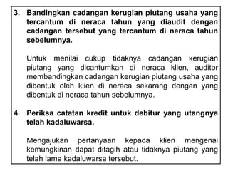 3. Bandingkan cadangan kerugian piutang usaha yang
   tercantum di neraca tahun yang diaudit dengan
   cadangan tersebut yang tercantum di neraca tahun
   sebelumnya.

   Untuk menilai cukup tidaknya cadangan kerugian
   piutang yang dicantumkan di neraca klien, auditor
   membandingkan cadangan kerugian piutang usaha yang
   dibentuk oleh klien di neraca sekarang dengan yang
   dibentuk di neraca tahun sebelumnya.

4. Periksa catatan kredit untuk debitur yang utangnya
   telah kadaluwarsa.

   Mengajukan pertanyaan kepada klien mengenai
   kemungkinan dapat ditagih atau tidaknya piutang yang
   telah lama kadaluwarsa tersebut.
 