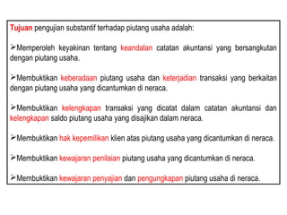 Tujuan pengujian substantif terhadap piutang usaha adalah:

Memperoleh keyakinan tentang keandalan catatan akuntansi yang bersangkutan
dengan piutang usaha.

Membuktikan keberadaan piutang usaha dan keterjadian transaksi yang berkaitan
dengan piutang usaha yang dicantumkan di neraca.

Membuktikan kelengkapan transaksi yang dicatat dalam catatan akuntansi dan
kelengkapan saldo piutang usaha yang disajikan dalam neraca.

Membuktikan hak kepemilikan klien atas piutang usaha yang dicantumkan di neraca.

Membuktikan kewajaran penilaian piutang usaha yang dicantumkan di neraca.

Membuktikan kewajaran penyajian dan pengungkapan piutang usaha di neraca.
 