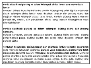 Periksa klasifikasi piutang ke dalam kelompok aktiva lancar dan aktiva tidak
lancar.
Menurut prinsip akuntansi berterima umum, Piutang yang tidak dapat dimasukkan
dalam kelompok aktiva lancar harus disajikan terpisah dari piutang usaha dan
disajikan dalam kelompok aktiva tidak lancar. Contoh piutang kepala manajer
perusahaan, direksi, dan perusahaan afiliasi yang laporan keuangannya tidak
dikonsolidasikan

Periksa klasifikasi piutang ke dalam kelompok piutang usaha dan piutang
nonusaha.
Piutang karyawan, piutang penjualan saham, piutang klaim asuransi, piutang
pengembalian pajak. piutang dividen dan bunga harus disajikan terpisah dari
piutang usaha.

Tentukan kecukupan pengungkapan dan akuntansi untuk transaksi antarpihak
yang memilik: hubungan istimewa, piutang yang digadaikan, piutang yang telah
dianjakkan (factored accoun: receivable) ke perusahaan anjak piutang. Menurut
prinsip akuntansi berterima umumtransaksi antar pihak yang memiliki hubungan
istimewa harus diungkapkan memadai dalam neraca. begitu pula, piutang yang
digadaikan dan yang dianjakkan harus diungkapkan memadai dalam neraca.
 