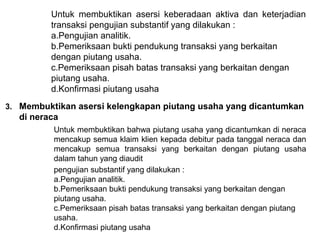Untuk membuktikan asersi keberadaan aktiva dan keterjadian
         transaksi pengujian substantif yang dilakukan :
         a.Pengujian analitik.
         b.Pemeriksaan bukti pendukung transaksi yang berkaitan
         dengan piutang usaha.
         c.Pemeriksaan pisah batas transaksi yang berkaitan dengan
         piutang usaha.
         d.Konfirmasi piutang usaha
3. Membuktikan asersi kelengkapan piutang usaha yang dicantumkan
  di neraca
          Untuk membuktikan bahwa piutang usaha yang dicantumkan di neraca
          mencakup semua klaim klien kepada debitur pada tanggal neraca dan
          mencakup semua transaksi yang berkaitan dengan piutang usaha
          dalam tahun yang diaudit
          pengujian substantif yang dilakukan :
          a.Pengujian analitik.
          b.Pemeriksaan bukti pendukung transaksi yang berkaitan dengan
          piutang usaha.
          c.Pemeriksaan pisah batas transaksi yang berkaitan dengan piutang
          usaha.
          d.Konfirmasi piutang usaha
 