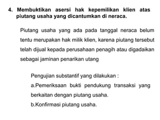 4. Membuktikan asersi hak kepemilikan klien atas
   piutang usaha yang dicantumkan di neraca.

    Piutang usaha yang ada pada tanggal neraca belum
    tentu merupakan hak milik klien, karena piutang tersebut
    telah dijual kepada perusahaan penagih atau digadaikan
    sebagai jaminan penarikan utang


        Pengujian substantif yang dilakukan :
        a.Pemeriksaan bukti pendukung transaksi yang
        berkaitan dengan piutang usaha.
        b.Konfirmasi piutang usaha.
 