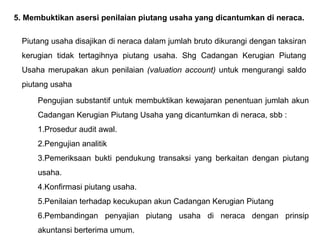 5. Membuktikan asersi penilaian piutang usaha yang dicantumkan di neraca.

  Piutang usaha disajikan di neraca dalam jumlah bruto dikurangi dengan taksiran
  kerugian tidak tertagihnya piutang usaha. Shg Cadangan Kerugian Piutang
  Usaha merupakan akun penilaian (valuation account) untuk mengurangi saldo
  piutang usaha

      Pengujian substantif untuk membuktikan kewajaran penentuan jumlah akun
      Cadangan Kerugian Piutang Usaha yang dicantumkan di neraca, sbb :
      1.Prosedur audit awal.
      2.Pengujian analitik
      3.Pemeriksaan bukti pendukung transaksi yang berkaitan dengan piutang
      usaha.
      4.Konfirmasi piutang usaha.
      5.Penilaian terhadap kecukupan akun Cadangan Kerugian Piutang
      6.Pembandingan penyajian piutang usaha di neraca dengan prinsip
      akuntansi berterima umum.
 