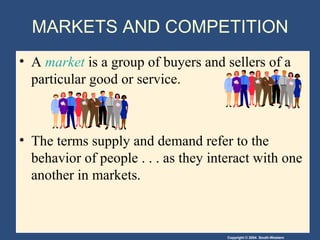 Copyright © 2004 South-Western
• A market is a group of buyers and sellers of a
particular good or service.
• The terms supply and demand refer to the
behavior of people . . . as they interact with one
another in markets.
MARKETS AND COMPETITION
 