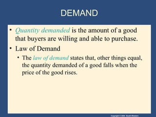 Copyright © 2004 South-Western
DEMAND
• Quantity demanded is the amount of a good
that buyers are willing and able to purchase.
• Law of Demand
• The law of demand states that, other things equal,
the quantity demanded of a good falls when the
price of the good rises.
 