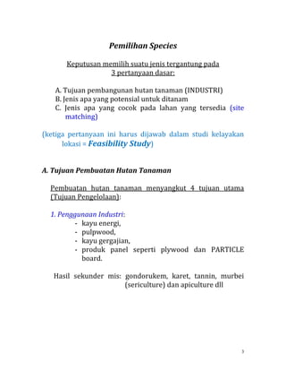 3
Pemilihan Species
Keputusan memilih suatu jenis tergantung pada
3 pertanyaan dasar:
A. Tujuan pembangunan hutan tanaman (INDUSTRI)
B. Jenis apa yang potensial untuk ditanam
C. Jenis apa yang cocok pada lahan yang tersedia (site
matching)
(ketiga pertanyaan ini harus dijawab dalam studi kelayakan
lokasi = Feasibility Study)
A. Tujuan Pembuatan Hutan Tanaman
Pembuatan hutan tanaman menyangkut 4 tujuan utama
(Tujuan Pengelolaan):
1. Penggunaan Industri:
- kayu energi,
- pulpwood,
- kayu gergajian,
- produk panel seperti plywood dan PARTICLE
board.
Hasil sekunder mis: gondorukem, karet, tannin, murbei
(sericulture) dan apiculture dll
 