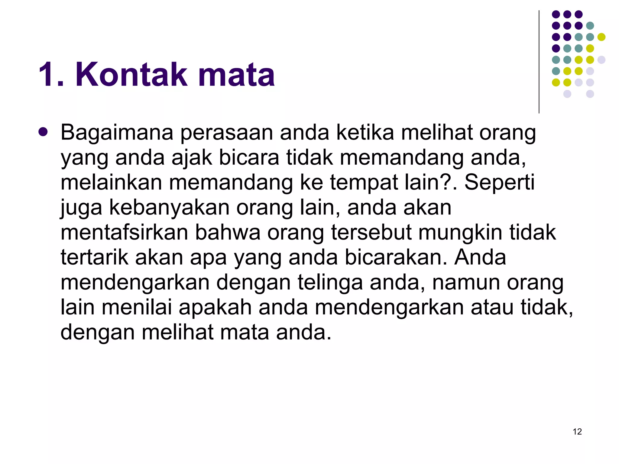 1. Kontak mata Bagaimana perasaan anda ketika melihat orang yang anda ajak bicara tidak memandang anda, melainkan memandang ke tempat lain?. Seperti juga kebanyakan orang lain, anda akan mentafsirkan bahwa orang tersebut mungkin tidak tertarik akan apa yang anda bicarakan. Anda mendengarkan dengan telinga anda, namun orang lain menilai apakah anda mendengarkan atau tidak, dengan melihat mata anda. 