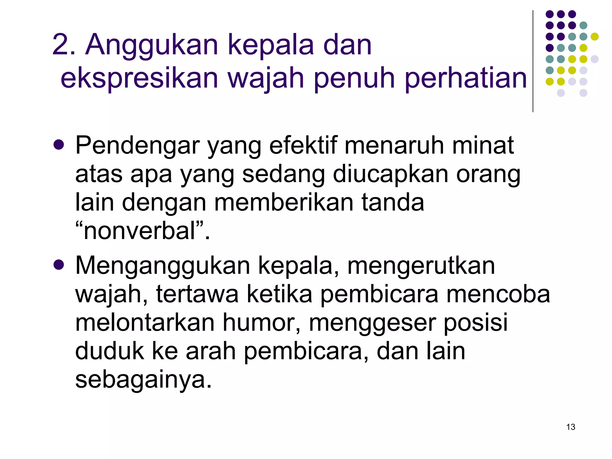 2. Anggukan kepala dan    ekspresikan wajah penuh perhatian Pendengar yang efektif menaruh minat atas apa yang sedang diucapkan orang lain dengan memberikan tanda “nonverbal”. Menganggukan kepala, mengerutkan wajah, tertawa ketika pembicara mencoba melontarkan humor, menggeser posisi duduk ke arah pembicara, dan lain sebagainya. 