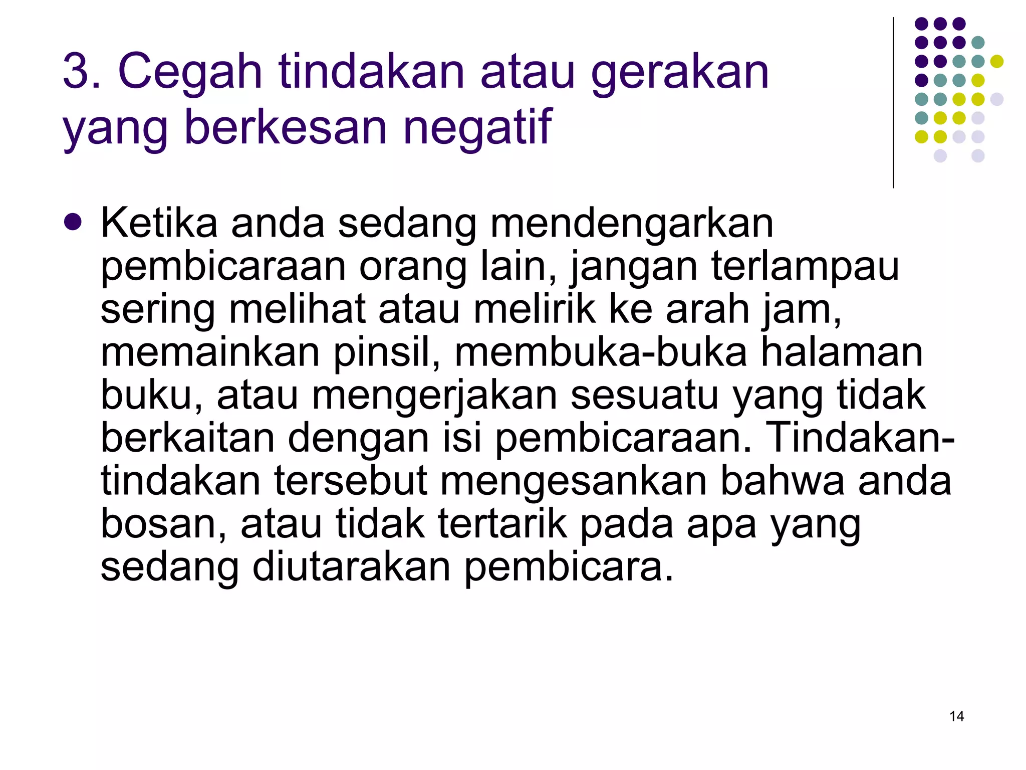 3. Cegah tindakan atau gerakan yang berkesan negatif Ketika anda sedang mendengarkan pembicaraan orang lain, jangan terlampau sering melihat atau melirik ke arah jam, memainkan pinsil, membuka-buka halaman buku, atau mengerjakan sesuatu yang tidak berkaitan dengan isi pembicaraan. Tindakan-tindakan tersebut mengesankan bahwa anda bosan, atau tidak tertarik pada apa yang sedang diutarakan pembicara. 