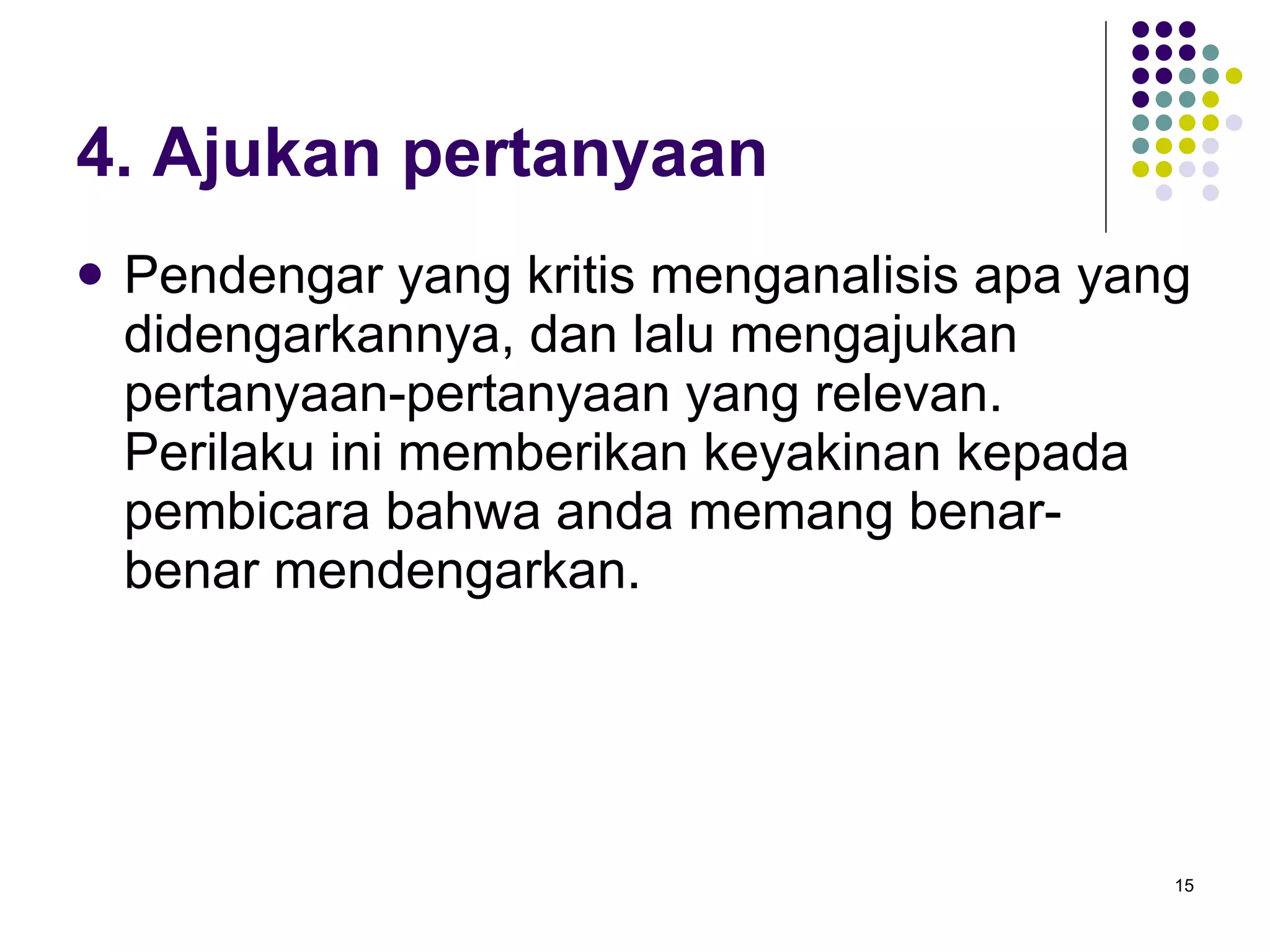4. Ajukan pertanyaan Pendengar yang kritis menganalisis apa yang didengarkannya, dan lalu mengajukan pertanyaan-pertanyaan yang relevan. Perilaku ini memberikan keyakinan kepada pembicara bahwa anda memang benar-benar mendengarkan. 