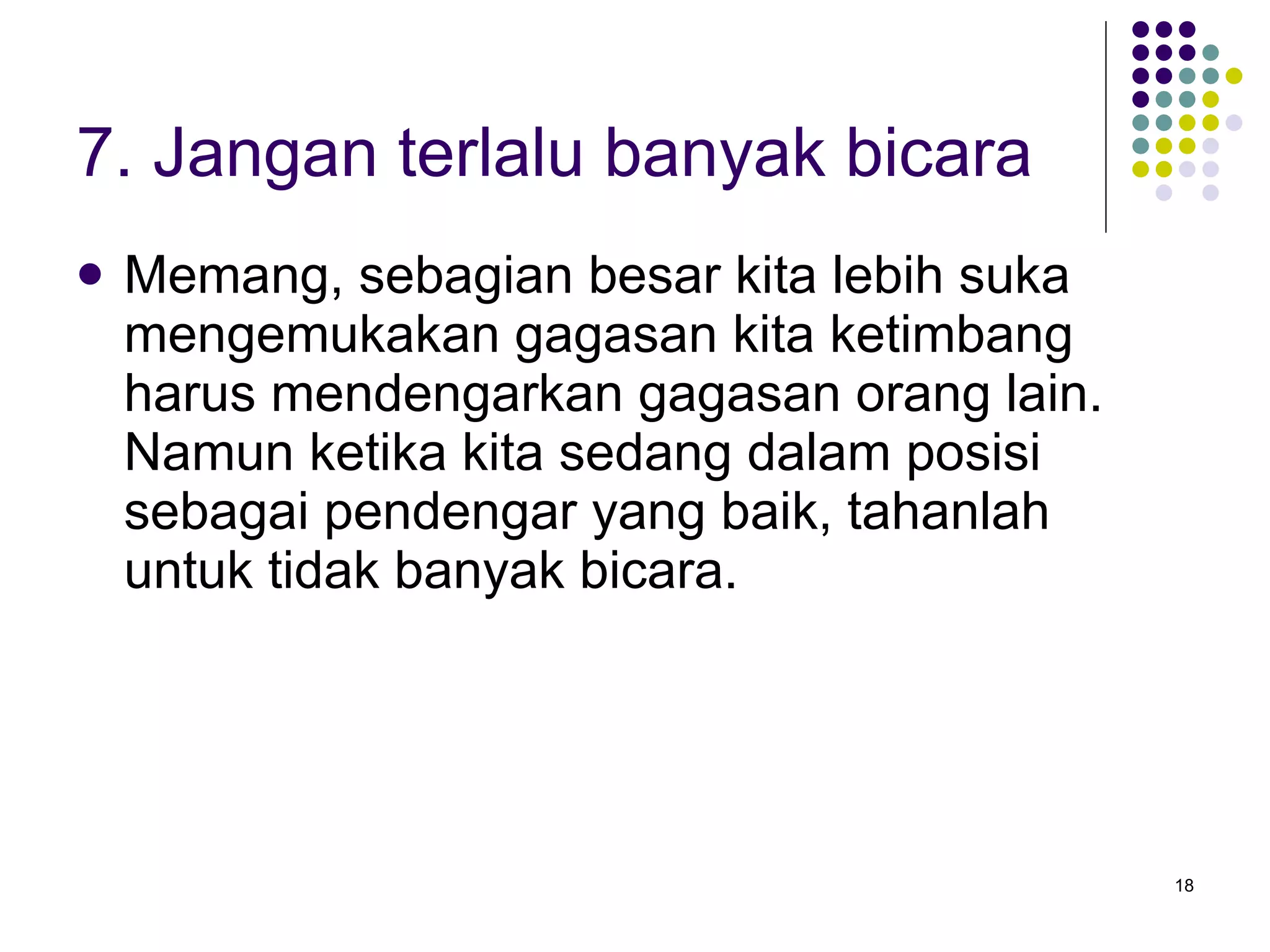 7. Jangan terlalu banyak bicara Memang, sebagian besar kita lebih suka mengemukakan gagasan kita ketimbang harus mendengarkan gagasan orang lain. Namun ketika kita sedang dalam posisi sebagai pendengar yang baik, tahanlah untuk tidak banyak bicara. 