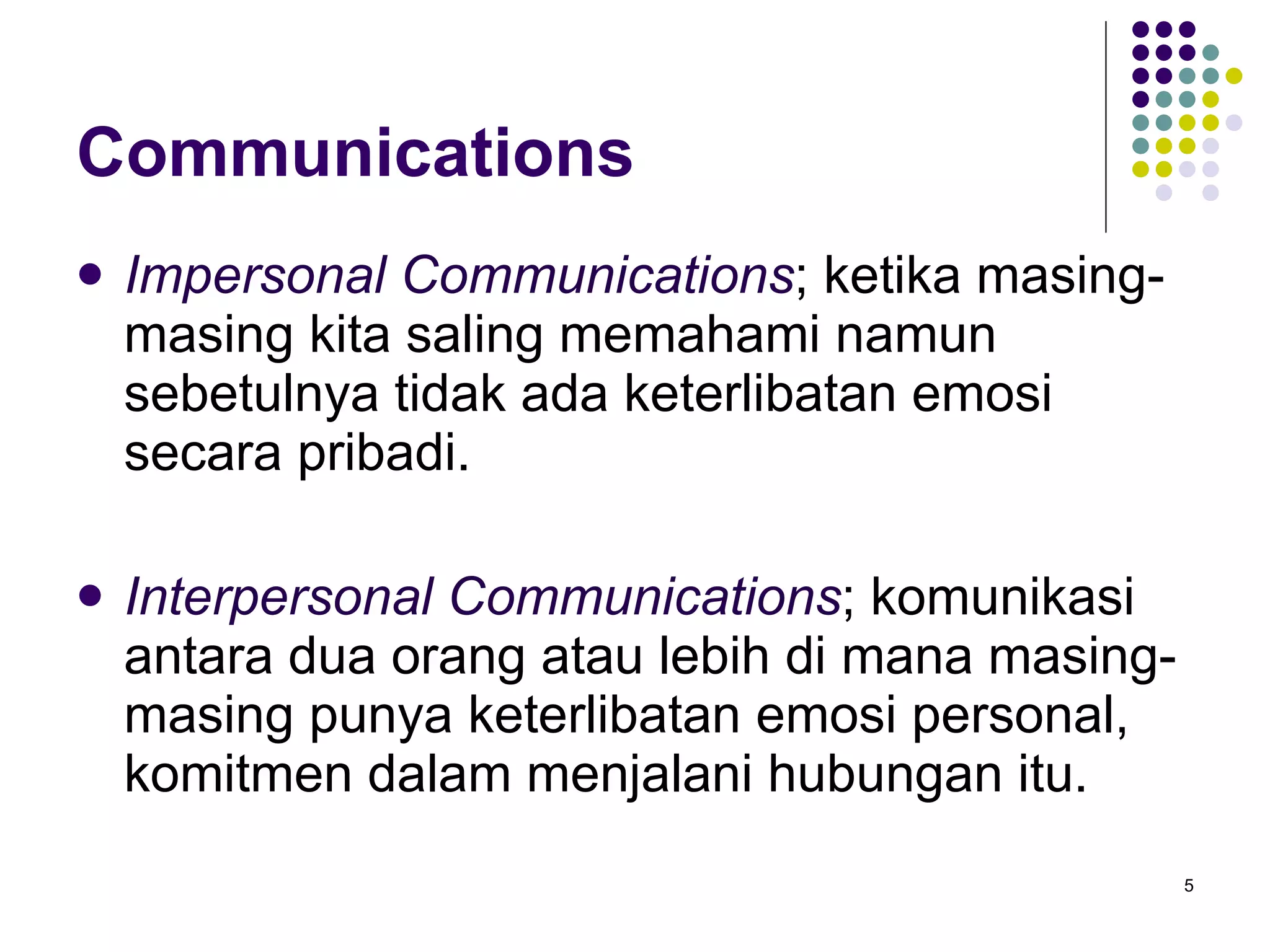 Communications Impersonal Communications ; ketika masing-masing kita saling memahami namun sebetulnya tidak ada keterlibatan emosi secara pribadi. Interpersonal Communications ; komunikasi antara dua orang atau lebih di mana masing-masing punya keterlibatan emosi personal, komitmen dalam menjalani hubungan itu. 