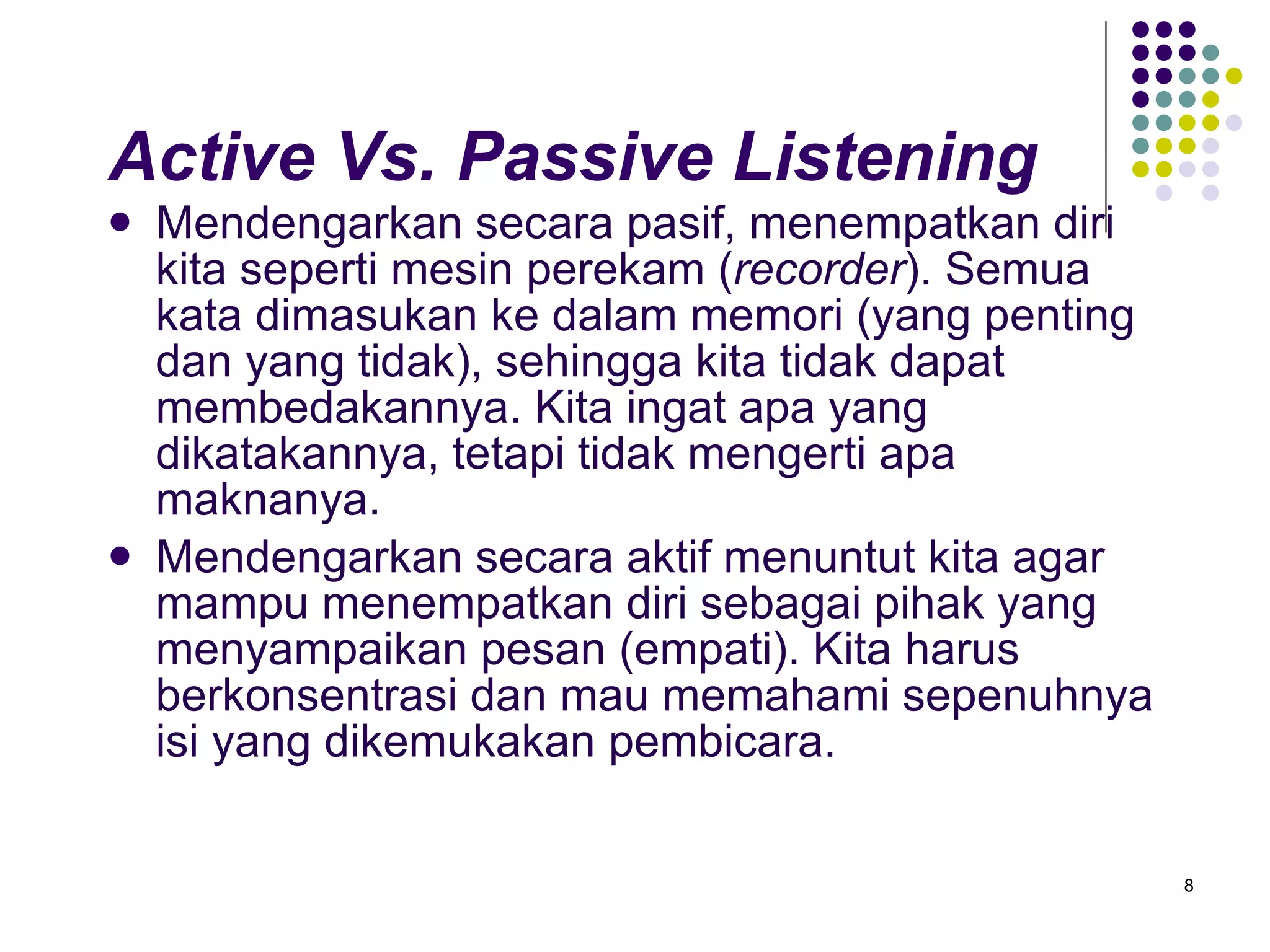 Active Vs. Passive Listening Mendengarkan secara pasif, menempatkan diri kita seperti mesin perekam ( recorder ). Semua kata dimasukan ke dalam memori (yang penting dan yang tidak), sehingga kita tidak dapat membedakannya. Kita ingat apa yang dikatakannya, tetapi tidak mengerti apa maknanya. Mendengarkan secara aktif menuntut kita agar mampu menempatkan diri sebagai pihak yang menyampaikan pesan (empati). Kita harus berkonsentrasi dan mau memahami sepenuhnya isi yang dikemukakan pembicara.  