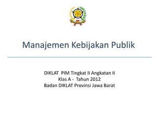 Manajemen Kebijakan Publik
DIKLAT PIM Tingkat II Angkatan II
Klas A - Tahun 2012
Badan DIKLAT Provinsi Jawa Barat
 
