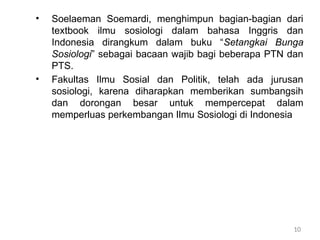 10
• Soelaeman Soemardi, menghimpun bagian-bagian dari
textbook ilmu sosiologi dalam bahasa Inggris dan
Indonesia dirangkum dalam buku “Setangkai Bunga
Sosiologi” sebagai bacaan wajib bagi beberapa PTN dan
PTS.
• Fakultas Ilmu Sosial dan Politik, telah ada jurusan
sosiologi, karena diharapkan memberikan sumbangsih
dan dorongan besar untuk mempercepat dalam
memperluas perkembangan Ilmu Sosiologi di Indonesia
 