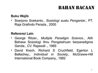 2
BAHAN BACAAN
Buku Wajib
• Soerjono Soekanto., Sosiologi suatu Pengantar., PT.
Raja Grafindo Perada., 2000
Referensi Lain
• George Ritzer., Multiple Paradigm Science., Alih
Bahasa Sosiologi Ilmu Pengetahuan berparadigma
Ganda., CV. Rajawali ., 1985
• David Krech, Richard S Cruchfield, Egerton L
Ballachey., Individual in Society., McGraww-Hill
International Book Company., 1982
 