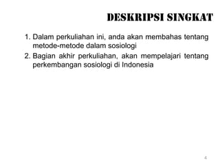 4
DESKRIPSI SINGKAT
1. Dalam perkuliahan ini, anda akan membahas tentang
metode-metode dalam sosiologi
2. Bagian akhir perkuliahan, akan mempelajari tentang
perkembangan sosiologi di Indonesia
 