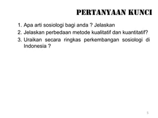 5
PERTANYAAN KUNCI
1. Apa arti sosiologi bagi anda ? Jelaskan
2. Jelaskan perbedaan metode kualitatif dan kuantitatif?
3. Uraikan secara ringkas perkembangan sosiologi di
Indonesia ?
 