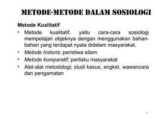 6
Metode-metode dalam sosiologi
Metode Kualitatif
• Metode kualitatif, yaitu cara-cara sosiologi
mempelajari objeknya dengan menggunakan bahan-
bahan yang terdapat nyata didalam masyarakat.
• Metode historis; peristiwa silam
• Metode komparatif; perilaku masyarakat
• Alat-alat metodologi; studi kasus, angket, wawancara
dan pengamatan
 