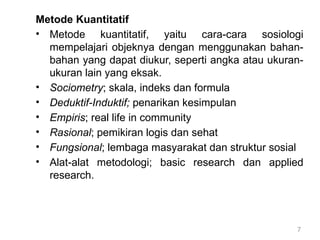 7
Metode Kuantitatif
• Metode kuantitatif, yaitu cara-cara sosiologi
mempelajari objeknya dengan menggunakan bahan-
bahan yang dapat diukur, seperti angka atau ukuran-
ukuran lain yang eksak.
• Sociometry; skala, indeks dan formula
• Deduktif-Induktif; penarikan kesimpulan
• Empiris; real life in community
• Rasional; pemikiran logis dan sehat
• Fungsional; lembaga masyarakat dan struktur sosial
• Alat-alat metodologi; basic research dan applied
research.
 