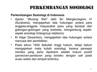 8
perkembangan sosiologi
Perkembangan Sosiologi di Indonesia
• Ajaran “Wurang Reh” oleh Sri Mangkunegoro IV
(Surakarta), mengajarkan tata hubungan antara para
anggota-anggota masyarakat jawa yang berasal dari
golongan-golongan yang berbeda, mengandung aspek-
aspek sosiologi (Intergroup relations).
• Ki Hajar Dewantoro, mengajarkan tata hubungan antara
manusia dan pendidikan.
• Pada tahun 1934 Sekolah tinggi hukum, tetapi belum
mengajarkan mata kuliah sosiologi, karena persepsi
mereka yang perlu dipahami adalah hukum positif
(peraturan-peraturan yang berlaku dengan sah pada
suatu waktu dan tempat tertentu).
 