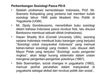9
Perkembangan Sosiologi Pasca PD-II
• Setelah proklamasi kemerdekaan Indonesia, Prof. Mr.
Soenario Kolopaking yang pertama kali memberi kuliah
sosiologi tahun 1948 pada Akademi Ilmu Politik di
Yogyakarta (UGM).
• Mr. Djody Gondokusomo, menerbitkan buku sosiologi
dalam bahasa Indonesia pasca revolusi fisik, lalu disusul
Bardosono membuat sebuah diktat (mahasiswa).
• Hasan Shadily M.A (Cornell University USA), seorang
sarjana Indonesia membuat buku karangan yang berjudul
“Sosiologi untuk masyarakat Indonesia” yang memuat
bahan-bahan sosiologi yang modern. Lalu disusul oleh
Mayor Polak yang berjudul “Sosiologi, suatu pengantar
ringkas”, akan tetapi kurang sistematis dalam uraian
mengenai pengertian-pengertian pokoknya (1967).
• Selo Soemardjan, social changes in yogyakarta (1962),
memuat perihal perubahan dalam masyarakat di
yogyakarta sebagai akibat dari revolusi politik dan sosial
 