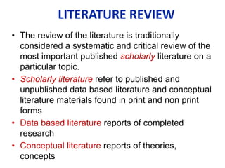 • The review of the literature is traditionally
considered a systematic and critical review of the
most important published scholarly literature on a
particular topic.
• Scholarly literature refer to published and
unpublished data based literature and conceptual
literature materials found in print and non print
forms
• Data based literature reports of completed
research
• Conceptual literature reports of theories,
concepts
LITERATURE REVIEW
 