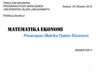 SEMESTER II
1
Selasa, 30 Oktober 2012
FAKULTAS EKONOMI
PROGRAM STUDI MANAJEMEN
UNIVERSITAS ISLAM LABUHANBATU
PERKULIAHAN-2
Matematika ekonomi
Penerapan Matriks Dalam Ekonomi
 