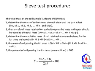 Sieve test procedure:
the total mass of the soil sample (SM) under sieve test;
1, determine the mass of soil retained on each sieve and the pan at last
(i.e., M 1 , M 2 , M 3 , …. M n , and M p ).
2, the sum of soil mass retained on each sieve plus the mass in the pan should
be equal to the total mass (SM=M 1 +M 2 +M 3 +…. +M n +M p ).
3, determine the cumulative mass of soil retained above each sieve, for the
ith sieve we have SM i= M 1 +M 2+M 3 +…. +M i.
4, the mass of soil passing the ith sieve is SM - SM i= SM – (M 1 +M 2+M 3 +….
+M i ) .
5, the percent of soil passing the ith sieve (percent finer) is 100
 