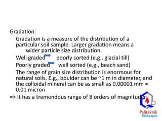 Gradation:
Gradation is a measure of the distribution of a
particular soil sample. Larger gradation means a
wider particle size distribution.
Well graded poorly sorted (e.g., glacial till)
Poorly graded well sorted (e.g., beach sand)
The range of grain size distribution is enormous for
natural soils. E.g., boulder can be ~1 m in diameter, and
the colloidal mineral can be as small as 0.00001 mm =
0.01 micron
=> It has a tremendous range of 8 orders of magnitude.
 