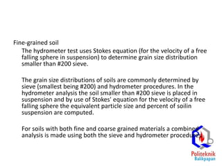Fine-grained soil
The hydrometer test uses Stokes equation (for the velocity of a free
falling sphere in suspension) to determine grain size distribution
smaller than #200 sieve.
The grain size distributions of soils are commonly determined by
sieve (smallest being #200) and hydrometer procedures. In the
hydrometer analysis the soil smaller than #200 sieve is placed in
suspension and by use of Stokes' equation for the velocity of a free
falling sphere the equivalent particle size and percent of soilin
suspension are computed.
For soils with both fine and coarse grained materials a combined
analysis is made using both the sieve and hydrometer procedures.
 
