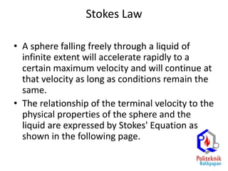 Stokes Law
• A sphere falling freely through a liquid of
infinite extent will accelerate rapidly to a
certain maximum velocity and will continue at
that velocity as long as conditions remain the
same.
• The relationship of the terminal velocity to the
physical properties of the sphere and the
liquid are expressed by Stokes' Equation as
shown in the following page.
 