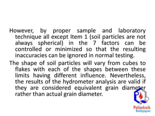 However, by proper sample and laboratory
technique all except Item 1 (soil particles are not
always spherical) in the 7 factors can be
controlled or minimized so that the resulting
inaccuracies can be ignored in normal testing.
The shape of soil particles will vary from cubes to
flakes with each of the shapes between these
limits having different influence. Nevertheless,
the results of the hydrometer analysis are valid if
they are considered equivalent grain diameter
rather than actual grain diameter.
 