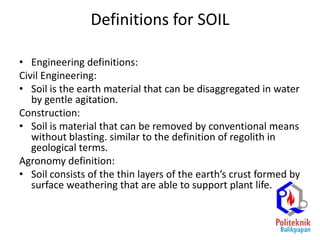 Definitions for SOIL
• Engineering definitions:
Civil Engineering:
• Soil is the earth material that can be disaggregated in water
by gentle agitation.
Construction:
• Soil is material that can be removed by conventional means
without blasting. similar to the definition of regolith in
geological terms.
Agronomy definition:
• Soil consists of the thin layers of the earth’s crust formed by
surface weathering that are able to support plant life.
 