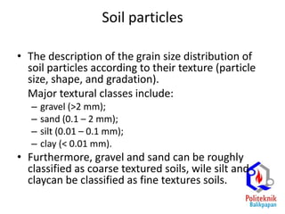 Soil particles
• The description of the grain size distribution of
soil particles according to their texture (particle
size, shape, and gradation).
Major textural classes include:
– gravel (>2 mm);
– sand (0.1 – 2 mm);
– silt (0.01 – 0.1 mm);
– clay (< 0.01 mm).
• Furthermore, gravel and sand can be roughly
classified as coarse textured soils, wile silt and
claycan be classified as fine textures soils.
 