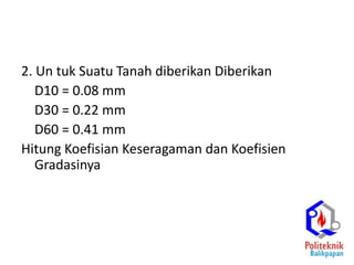 2. Un tuk Suatu Tanah diberikan Diberikan
D10 = 0.08 mm
D30 = 0.22 mm
D60 = 0.41 mm
Hitung Koefisian Keseragaman dan Koefisien
Gradasinya
Cu= 5.13
Cc = 1.48
 